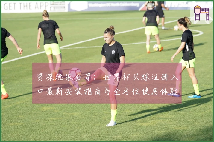 资深玩家分享：世界杯买球注册入口最新安装指南与全方位使用体验